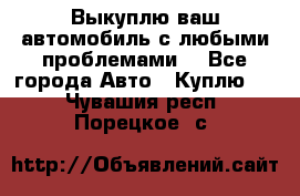 Выкуплю ваш автомобиль с любыми проблемами. - Все города Авто » Куплю   . Чувашия респ.,Порецкое. с.